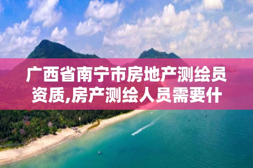 广西省南宁市房地产测绘员资质,房产测绘人员需要什么资质。