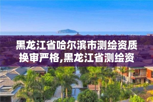 黑龙江省哈尔滨市测绘资质换审严格,黑龙江省测绘资质延期通知