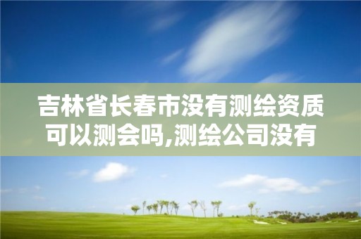 吉林省长春市没有测绘资质可以测会吗,测绘公司没有资质可以开展业务吗。