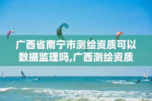 广西省南宁市测绘资质可以数据监理吗,广西测绘资质单位