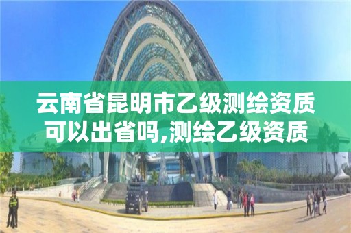 云南省昆明市乙级测绘资质可以出省吗,测绘乙级资质可以承揽业务范围