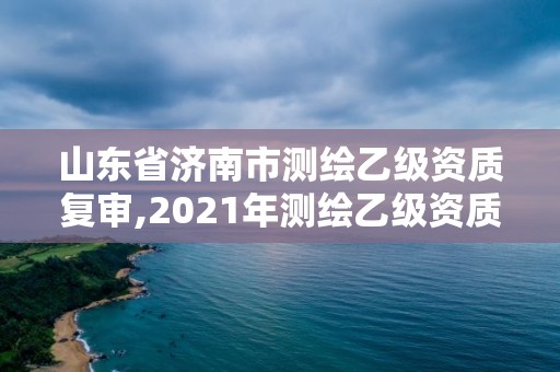 山东省济南市测绘乙级资质复审,2021年测绘乙级资质申报制度