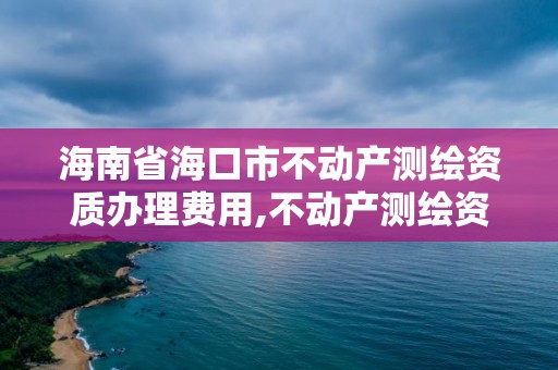 海南省海口市不动产测绘资质办理费用,不动产测绘资质等级。