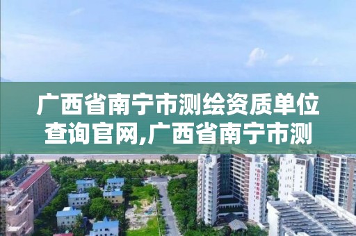 广西省南宁市测绘资质单位查询官网,广西省南宁市测绘资质单位查询官网