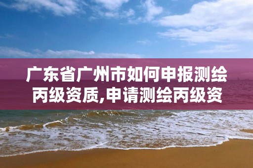 广东省广州市如何申报测绘丙级资质,申请测绘丙级资质条件