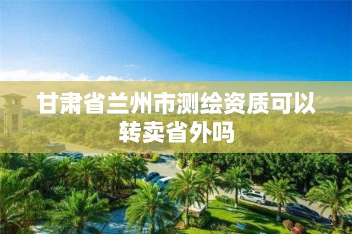 甘肃省兰州市测绘资质可以转卖省外吗