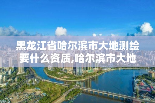 黑龙江省哈尔滨市大地测绘要什么资质,哈尔滨市大地勘察测绘有限公司怎么样