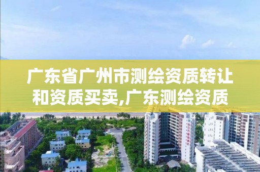 广东省广州市测绘资质转让和资质买卖,广东测绘资质查询