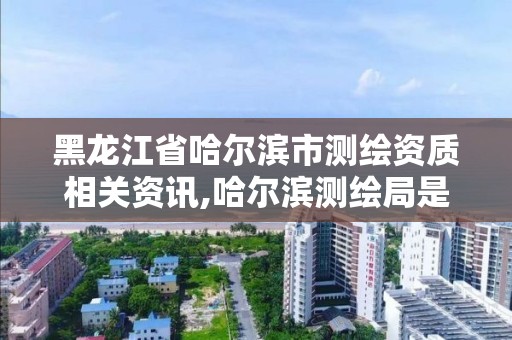 黑龙江省哈尔滨市测绘资质相关资讯,哈尔滨测绘局是干什么的