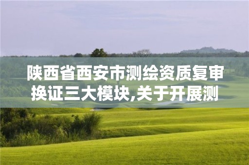 陕西省西安市测绘资质复审换证三大模块,关于开展测绘资质复审换证工作的通知。