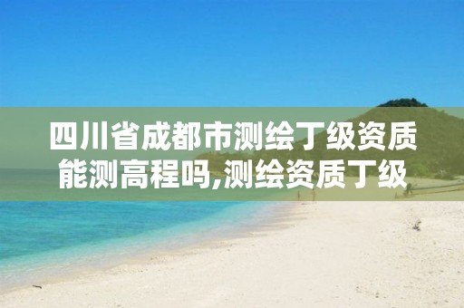 四川省成都市测绘丁级资质能测高程吗,测绘资质丁级是什么意思。