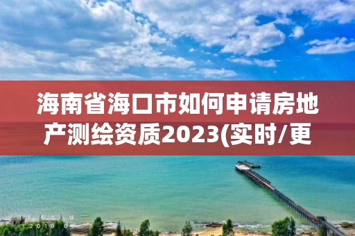 海南省海口市如何申请房地产测绘资质2023(实时/更新中)