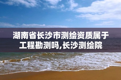 湖南省长沙市测绘资质属于工程勘测吗,长沙测绘院