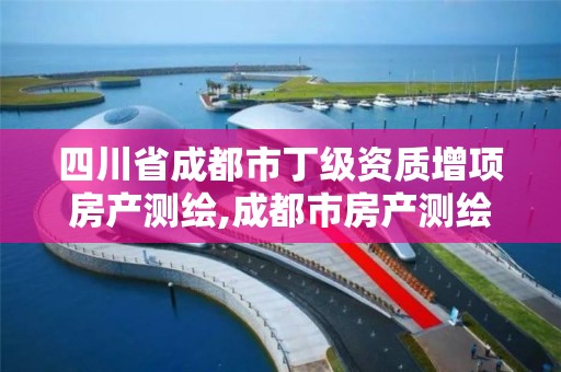 四川省成都市丁级资质增项房产测绘,成都市房产测绘名录库及信用考评结果公示