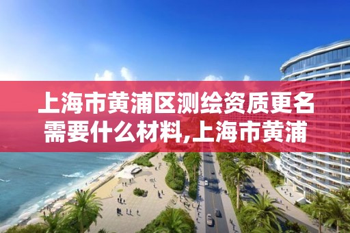 上海市黄浦区测绘资质更名需要什么材料,上海市黄浦区测绘资质更名需要什么材料和手续。