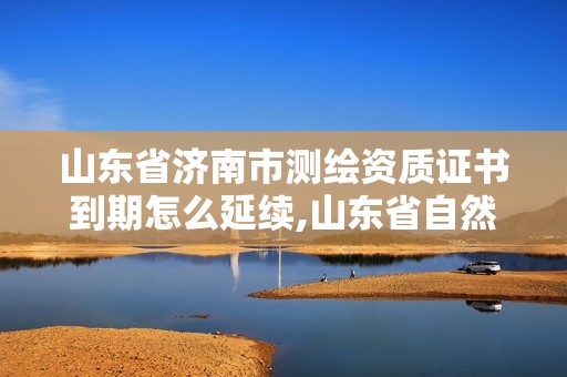 山东省济南市测绘资质证书到期怎么延续,山东省自然资源厅关于延长测绘资质证书有效期的公告。