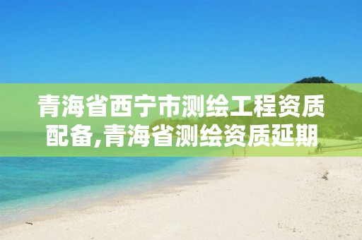 青海省西宁市测绘工程资质配备,青海省测绘资质延期公告