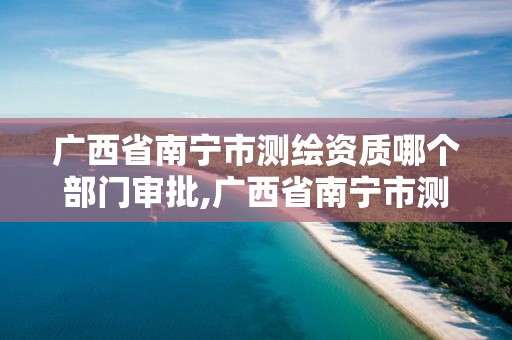 广西省南宁市测绘资质哪个部门审批,广西省南宁市测绘资质哪个部门审批好