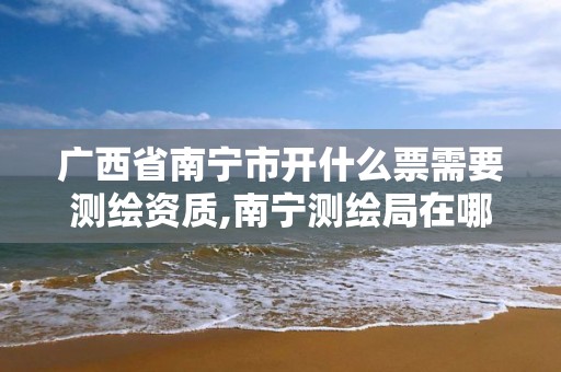 广西省南宁市开什么票需要测绘资质,南宁测绘局在哪