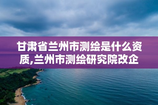 甘肃省兰州市测绘是什么资质,兰州市测绘研究院改企了吗