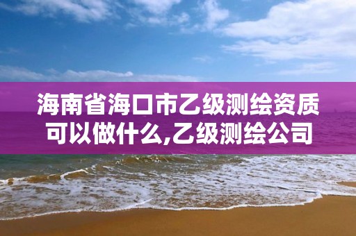 海南省海口市乙级测绘资质可以做什么,乙级测绘公司资质办理条件