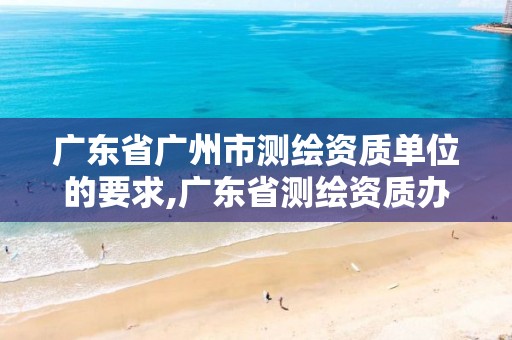 广东省广州市测绘资质单位的要求,广东省测绘资质办理流程