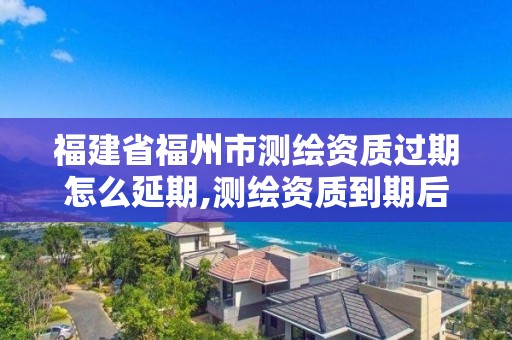 福建省福州市测绘资质过期怎么延期,测绘资质到期后怎么续期?