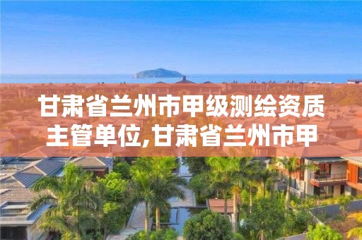 甘肃省兰州市甲级测绘资质主管单位,甘肃省兰州市甲级测绘资质主管单位名单