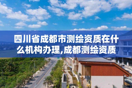 四川省成都市测绘资质在什么机构办理,成都测绘资质代办公司