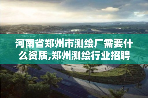 河南省郑州市测绘厂需要什么资质,郑州测绘行业招聘。