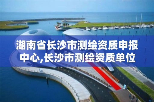 湖南省长沙市测绘资质申报中心,长沙市测绘资质单位名单