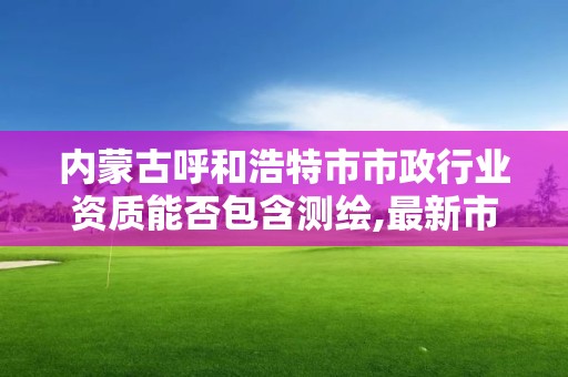 内蒙古呼和浩特市市政行业资质能否包含测绘,最新市政资质承包范围