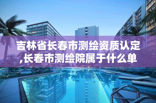 吉林省长春市测绘资质认定,长春市测绘院属于什么单位