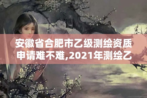 安徽省合肥市乙级测绘资质申请难不难,2021年测绘乙级资质申报条件。