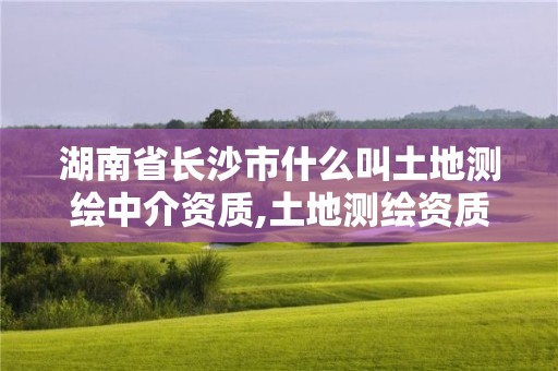 湖南省长沙市什么叫土地测绘中介资质,土地测绘资质公司