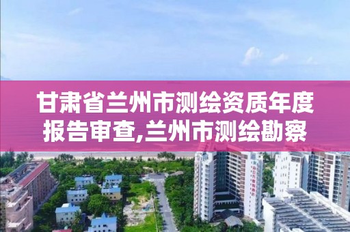 甘肃省兰州市测绘资质年度报告审查,兰州市测绘勘察研究院。