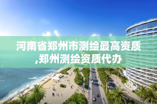 河南省郑州市测绘最高资质,郑州测绘资质代办