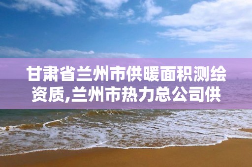 甘肃省兰州市供暖面积测绘资质,兰州市热力总公司供暖面积