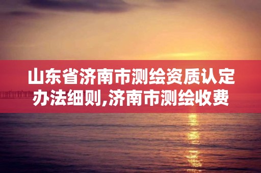 山东省济南市测绘资质认定办法细则,济南市测绘收费标准