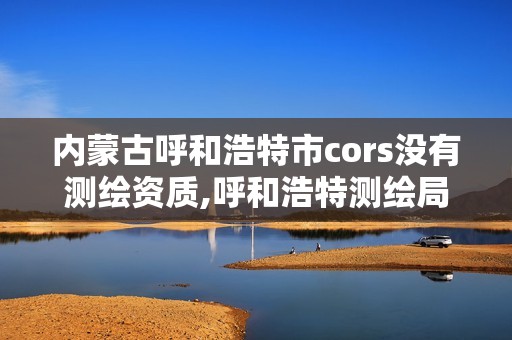 内蒙古呼和浩特市cors没有测绘资质,呼和浩特测绘局电话