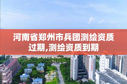 河南省郑州市兵团测绘资质过期,测绘资质到期