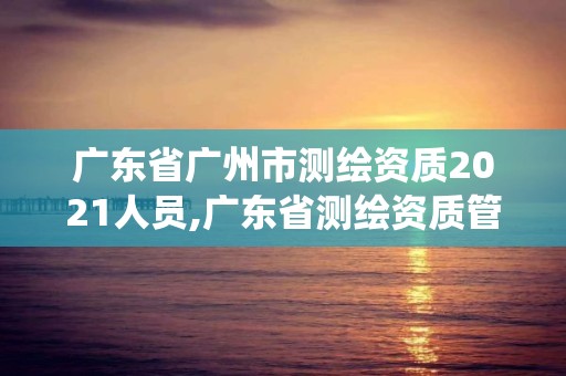 广东省广州市测绘资质2021人员,广东省测绘资质管理系统。