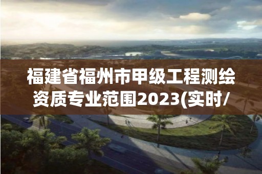 福建省福州市甲级工程测绘资质专业范围2023(实时/更新中)