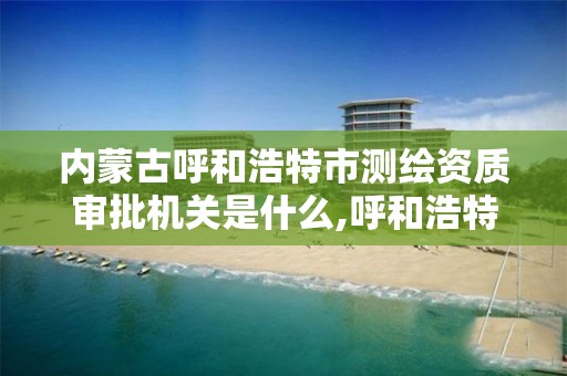 内蒙古呼和浩特市测绘资质审批机关是什么,呼和浩特测绘局属于什么单位管理。