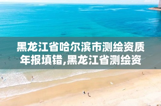 黑龙江省哈尔滨市测绘资质年报填错,黑龙江省测绘资质延期通知