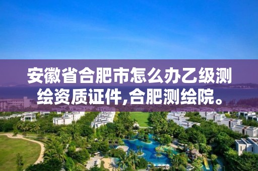 安徽省合肥市怎么办乙级测绘资质证件,合肥测绘院。