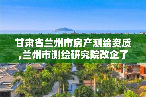 甘肃省兰州市房产测绘资质,兰州市测绘研究院改企了吗