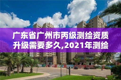 广东省广州市丙级测绘资质升级需要多久,2021年测绘丙级资质申报条件