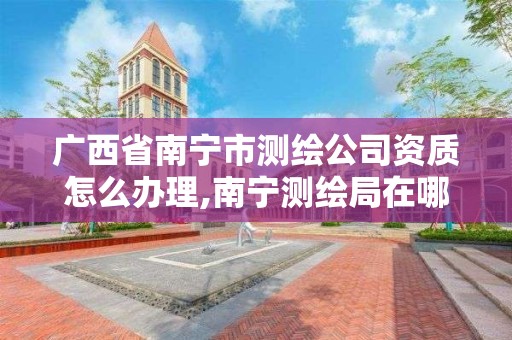 广西省南宁市测绘公司资质怎么办理,南宁测绘局在哪。