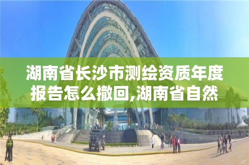 湖南省长沙市测绘资质年度报告怎么撤回,湖南省自然资源厅关于延长测绘资质证书有效期的公告。